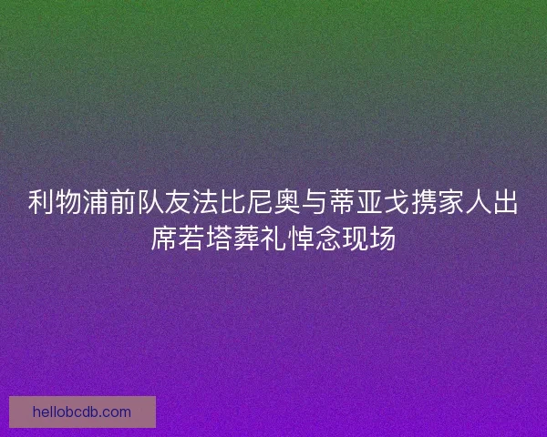 利物浦前队友法比尼奥与蒂亚戈携家人出席若塔葬礼悼念现场