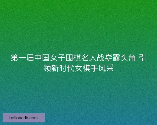 第一届中国女子围棋名人战崭露头角 引领新时代女棋手风采